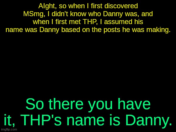 /j | AIght, so when I first discovered MSmg, I didn't know who Danny was, and when I first met THP, I assumed his name was Danny based on the posts he was making. So there you have it, THP's name is Danny. | image tagged in drizzy text temp | made w/ Imgflip meme maker