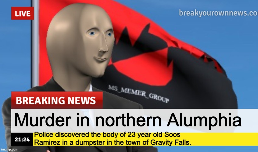 MSMG News (December 2022 edition) | Murder in northern Alumphia; Police discovered the body of 23 year old Soos Ramirez in a dumpster in the town of Gravity Falls. | image tagged in msmg news december 2022 edition | made w/ Imgflip meme maker