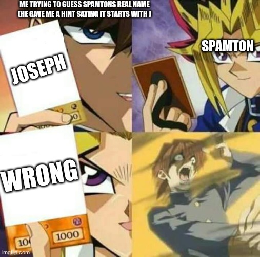 its hard man | ME TRYING TO GUESS SPAMTONS REAL NAME (HE GAVE ME A HINT SAYING IT STARTS WITH J; SPAMTON; JOSEPH; WRONG | image tagged in yu gi oh | made w/ Imgflip meme maker