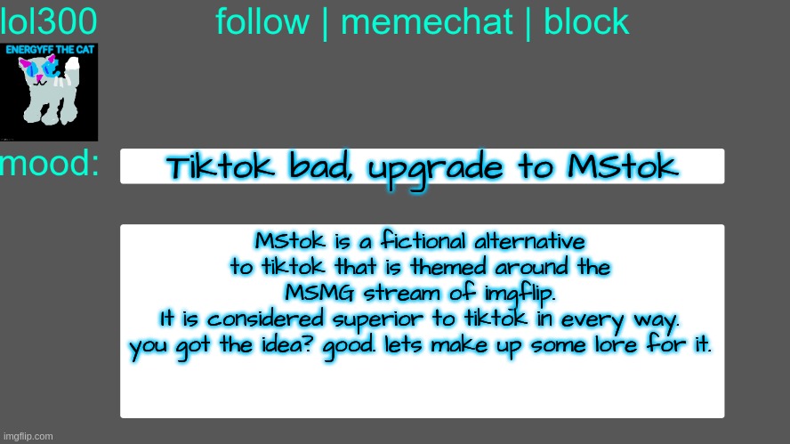 making lore for a fictional app used in MSMG city | Tiktok bad, upgrade to MStok; MStok is a fictional alternative to tiktok that is themed around the MSMG stream of imgflip.
It is considered superior to tiktok in every way.
you got the idea? good. lets make up some lore for it. | image tagged in lol300 announcement temp 3 | made w/ Imgflip meme maker