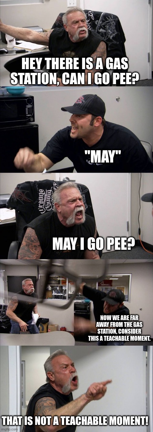 American Chopper Argument | HEY THERE IS A GAS STATION, CAN I GO PEE? "MAY"; MAY I GO PEE? NOW WE ARE FAR AWAY FROM THE GAS STATION, CONSIDER THIS A TEACHABLE MOMENT. THAT IS NOT A TEACHABLE MOMENT! | image tagged in memes,american chopper argument | made w/ Imgflip meme maker