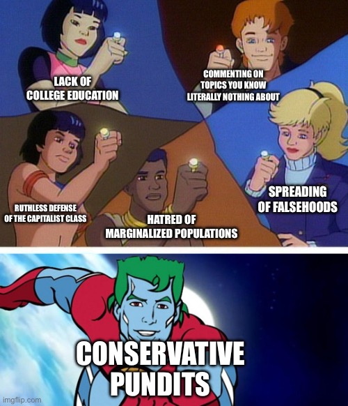 Why does this describe so many conservative pundits? | LACK OF COLLEGE EDUCATION; COMMENTING ON TOPICS YOU KNOW LITERALLY NOTHING ABOUT; SPREADING OF FALSEHOODS; RUTHLESS DEFENSE OF THE CAPITALIST CLASS; HATRED OF MARGINALIZED POPULATIONS; CONSERVATIVE PUNDITS | image tagged in captain planet with everybody,bigotry,conservative logic,capitalism,ignorance,fox news | made w/ Imgflip meme maker