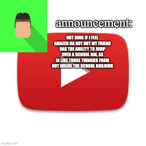 it was during high school and said student's in the same year as me (for you Americans it's grade) | NOT SURE IF I FEEL AMAZED OR NOT BUT MY FRIEND HAS THE ABILITY TO JUMP OVER A SCHOOL BIN, AS IN LIKE THOSE THINGIES FROM NOT INSIDE THE SCHOOL BUILDING | image tagged in kyrian247 announcement | made w/ Imgflip meme maker