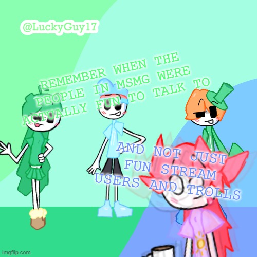 LuckyGuy17 Template | REMEMBER WHEN THE PEOPLE IN MSMG WERE ACTUALLY FUN TO TALK TO; AND NOT JUST FUN STREAM USERS AND TROLLS | image tagged in luckyguy17 template | made w/ Imgflip meme maker