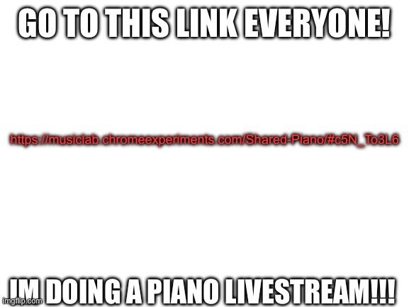 Blank White Template |  GO TO THIS LINK EVERYONE! https://musiclab.chromeexperiments.com/Shared-Piano/#c5N_To3L6; IM DOING A PIANO LIVESTREAM!!! | image tagged in blank white template | made w/ Imgflip meme maker