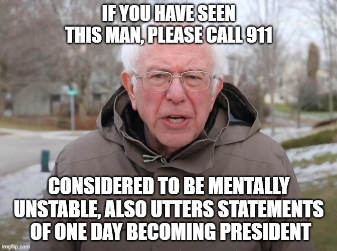 Bernie Sanders Once Again Asking | IF YOU HAVE SEEN THIS MAN, PLEASE CALL 911; CONSIDERED TO BE MENTALLY UNSTABLE, ALSO UTTERS STATEMENTS  OF ONE DAY BECOMING PRESIDENT | image tagged in bernie sanders once again asking | made w/ Imgflip meme maker