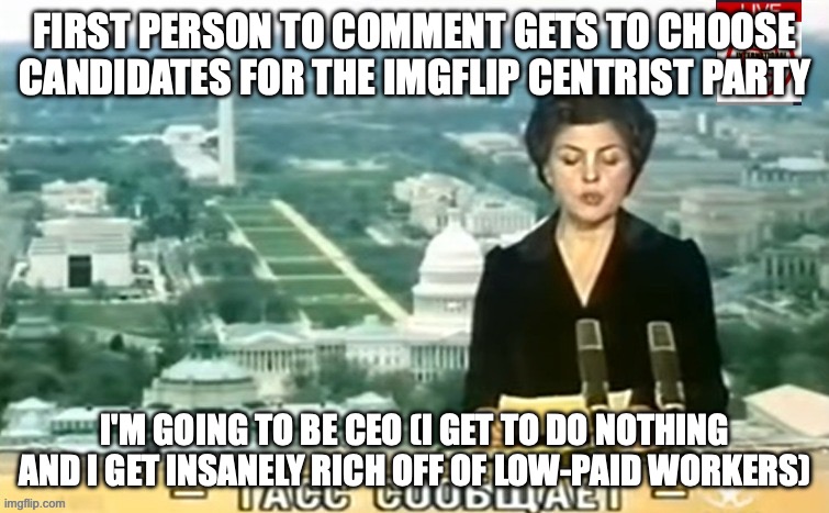 reminder that the whole imgflip-presidents stream thing is the president of the imgflip federation which we are kind of in | FIRST PERSON TO COMMENT GETS TO CHOOSE CANDIDATES FOR THE IMGFLIP CENTRIST PARTY; I'M GOING TO BE CEO (I GET TO DO NOTHING AND I GET INSANELY RICH OFF OF LOW-PAID WORKERS) | image tagged in dictator msmg news | made w/ Imgflip meme maker