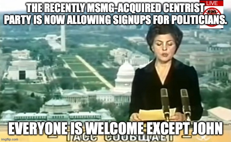 Dictator MSMG News | THE RECENTLY MSMG-ACQUIRED CENTRIST PARTY IS NOW ALLOWING SIGNUPS FOR POLITICIANS. EVERYONE IS WELCOME EXCEPT JOHN | image tagged in dictator msmg news | made w/ Imgflip meme maker