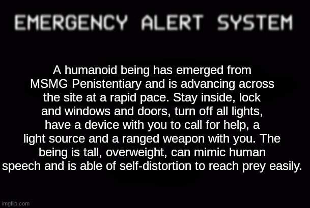 Stay safe. | A humanoid being has emerged from MSMG Penistentiary and is advancing across the site at a rapid pace. Stay inside, lock and windows and doors, turn off all lights, have a device with you to call for help, a light source and a ranged weapon with you. The being is tall, overweight, can mimic human speech and is able of self-distortion to reach prey easily. | made w/ Imgflip meme maker