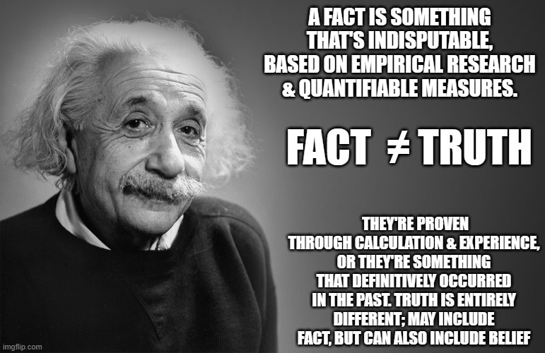 albert einstein quotes | A FACT IS SOMETHING THAT'S INDISPUTABLE, BASED ON EMPIRICAL RESEARCH & QUANTIFIABLE MEASURES. FACT  ≠ TRUTH; THEY'RE PROVEN THROUGH CALCULATION & EXPERIENCE, OR THEY'RE SOMETHING THAT DEFINITIVELY OCCURRED IN THE PAST. TRUTH IS ENTIRELY DIFFERENT; MAY INCLUDE FACT, BUT CAN ALSO INCLUDE BELIEF | image tagged in albert einstein quotes | made w/ Imgflip meme maker