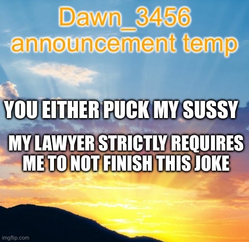 Dawn_3456 announcement | YOU EITHER PUCK MY SUSSY; MY LAWYER STRICTLY REQUIRES ME TO NOT FINISH THIS JOKE | image tagged in dawn_3456 announcement | made w/ Imgflip meme maker