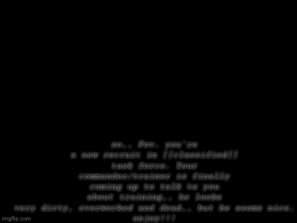 don't judge me I suck at writing | so,, Pov. you're a new recruit in [[classified]] task force. Your commander/trainer is finally coming up to talk to you about training,, he looks very dirty, overworked and dead,, but he seems nice.
enjoy!!! | made w/ Imgflip meme maker