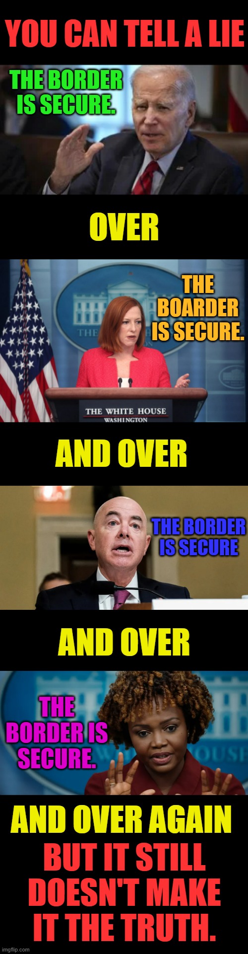 Do They Really Think We're That Dumb? | YOU CAN TELL A LIE; THE BORDER IS SECURE. OVER; THE BOARDER IS SECURE. AND OVER; THE BORDER IS SECURE; AND OVER; THE BORDER IS SECURE. AND OVER AGAIN; BUT IT STILL DOESN'T MAKE IT THE TRUTH. | image tagged in memes,politics,joe biden,admin,lies,short satisfaction vs truth | made w/ Imgflip meme maker