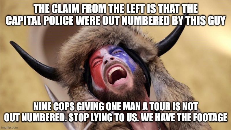 I'm aware that some people were there illegally. This man and other currently in prison, were not. | THE CLAIM FROM THE LEFT IS THAT THE CAPITAL POLICE WERE OUT NUMBERED BY THIS GUY; NINE COPS GIVING ONE MAN A TOUR IS NOT OUT NUMBERED. STOP LYING TO US. WE HAVE THE FOOTAGE | image tagged in qanon shaman | made w/ Imgflip meme maker