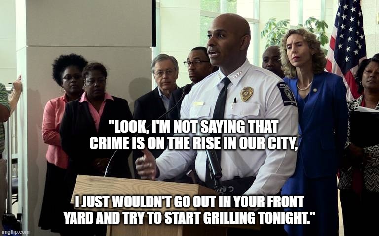 Crime in the Big City | "LOOK, I'M NOT SAYING THAT CRIME IS ON THE RISE IN OUR CITY, I JUST WOULDN'T GO OUT IN YOUR FRONT YARD AND TRY TO START GRILLING TONIGHT." | image tagged in police chief press conference,crime,police officer | made w/ Imgflip meme maker