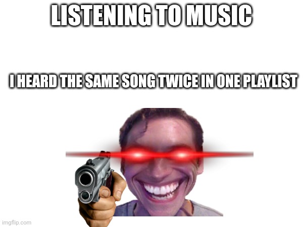 LISTENING TO MUSIC; I HEARD THE SAME SONG TWICE IN ONE PLAYLIST | image tagged in memes | made w/ Imgflip meme maker