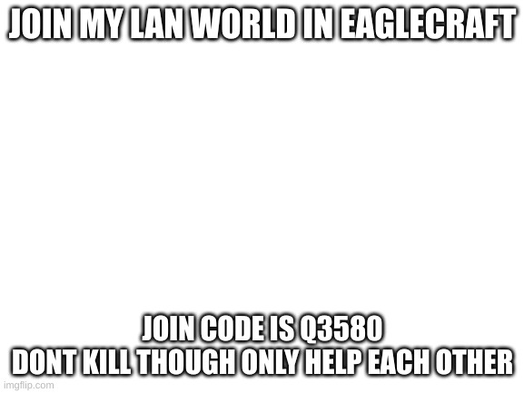 please | JOIN MY LAN WORLD IN EAGLECRAFT; JOIN CODE IS Q3580
DONT KILL THOUGH ONLY HELP EACH OTHER | image tagged in blank white template,bored | made w/ Imgflip meme maker