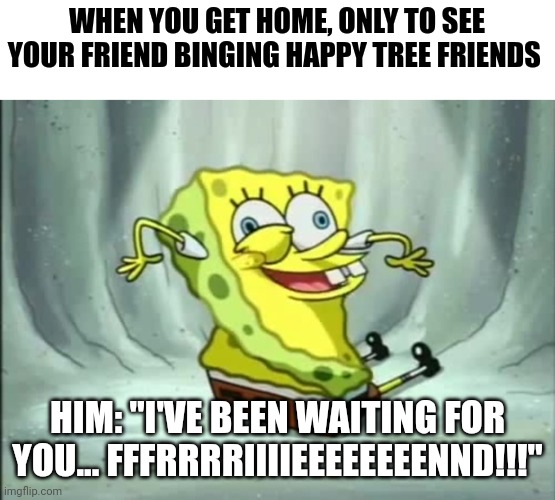 My friend has gone happy tree friends insane | WHEN YOU GET HOME, ONLY TO SEE YOUR FRIEND BINGING HAPPY TREE FRIENDS; HIM: "I'VE BEEN WAITING FOR YOU... FFFRRRRIIIIEEEEEEEENND!!!" | image tagged in i've been waiting for you | made w/ Imgflip meme maker