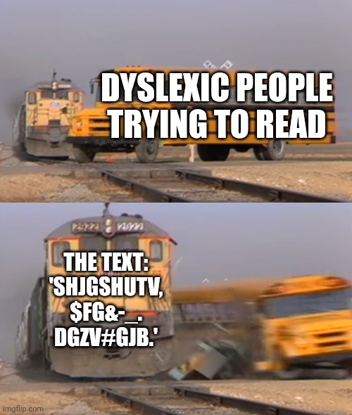 When dyslexic people try to read | DYSLEXIC PEOPLE TRYING TO READ; THE TEXT: 'SHJGSHUTV, $FG&-_. DGZV#GJB.' | image tagged in a train hitting a school bus | made w/ Imgflip meme maker