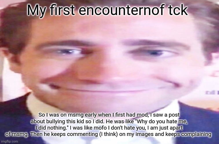 wide jake gyllenhaal | My first encounternof tck; So I was on msmg early when I first had mod, I saw a post about bullying this kid so I did. He was like "Why do you hate me, I did nothing." I was like mofo I don't hate you, I am just apart of msmg. Then he keeps commenting (I think) on my images and keeps complaining | image tagged in wide jake gyllenhaal | made w/ Imgflip meme maker