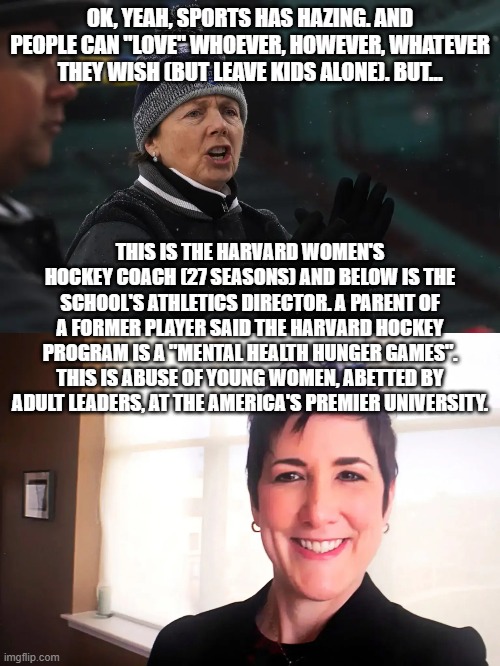 ivy league 2023 | OK, YEAH, SPORTS HAS HAZING. AND PEOPLE CAN "LOVE" WHOEVER, HOWEVER, WHATEVER THEY WISH (BUT LEAVE KIDS ALONE). BUT... THIS IS THE HARVARD WOMEN'S HOCKEY COACH (27 SEASONS) AND BELOW IS THE SCHOOL'S ATHLETICS DIRECTOR. A PARENT OF A FORMER PLAYER SAID THE HARVARD HOCKEY PROGRAM IS A "MENTAL HEALTH HUNGER GAMES". THIS IS ABUSE OF YOUNG WOMEN, ABETTED BY ADULT LEADERS, AT THE AMERICA'S PREMIER UNIVERSITY. | image tagged in memes | made w/ Imgflip meme maker