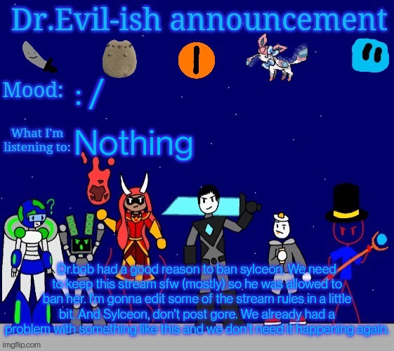 Dr.Evil-ish announcement template v2 | : /; Nothing; Dr.bob had a good reason to ban sylceon. We need to keep this stream sfw (mostly) so he was allowed to ban her. I'm gonna edit some of the stream rules in a little bit. And Sylceon, don't post gore. We already had a problem with something like this and we don't need it happening again. | image tagged in dr evil-ish announcement template v2 | made w/ Imgflip meme maker