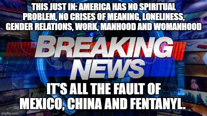 Breaking news | THIS JUST IN: AMERICA HAS NO SPIRITUAL PROBLEM, NO CRISES OF MEANING, LONELINESS, GENDER RELATIONS, WORK, MANHOOD AND WOMANHOOD; IT'S ALL THE FAULT OF MEXICO, CHINA AND FENTANYL. | image tagged in breaking news | made w/ Imgflip meme maker
