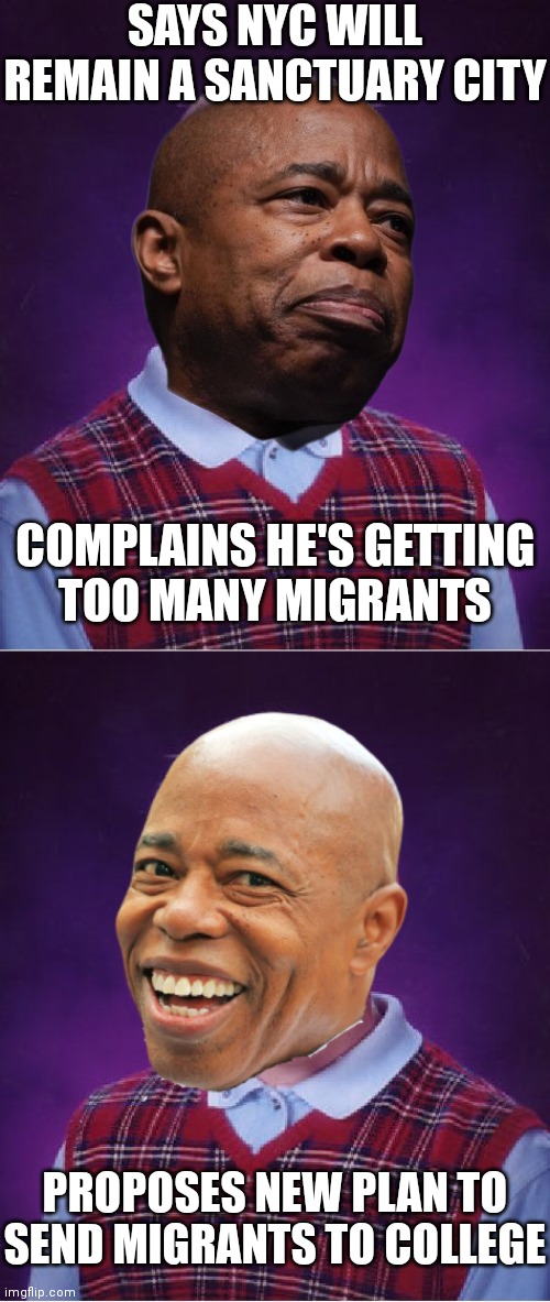 I guess he didn't learn | SAYS NYC WILL REMAIN A SANCTUARY CITY; COMPLAINS HE'S GETTING
TOO MANY MIGRANTS; PROPOSES NEW PLAN TO SEND MIGRANTS TO COLLEGE | image tagged in memes,bad luck brian,democrats,nyc,border wall | made w/ Imgflip meme maker