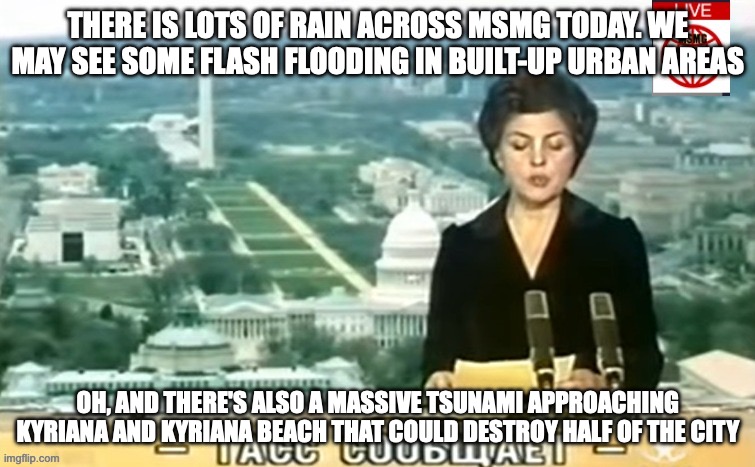 Dictator MSMG News | THERE IS LOTS OF RAIN ACROSS MSMG TODAY. WE MAY SEE SOME FLASH FLOODING IN BUILT-UP URBAN AREAS; OH, AND THERE'S ALSO A MASSIVE TSUNAMI APPROACHING KYRIANA AND KYRIANA BEACH THAT COULD DESTROY HALF OF THE CITY | image tagged in dictator msmg news | made w/ Imgflip meme maker