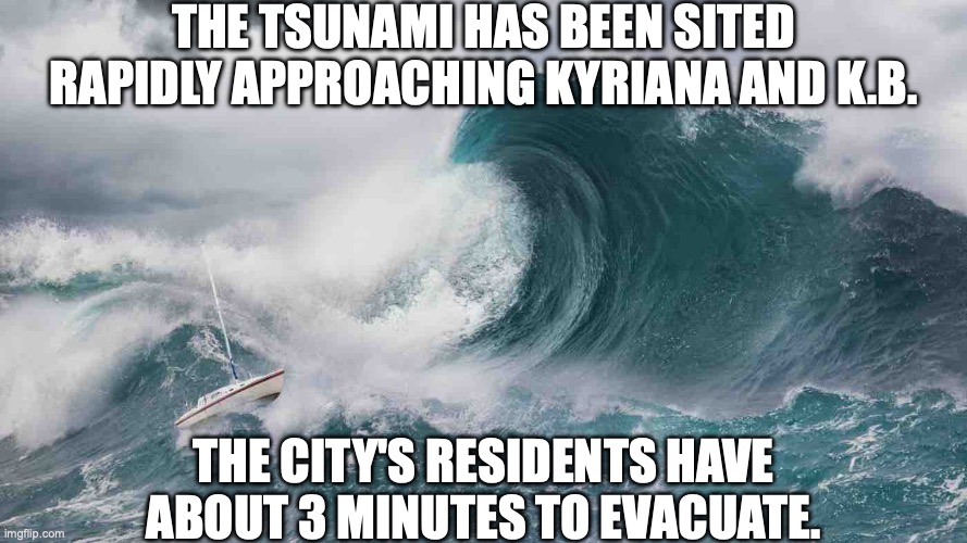 considering there are many shelters around the city that can withstand tsunamis, this should be no problem | THE TSUNAMI HAS BEEN SITED RAPIDLY APPROACHING KYRIANA AND K.B. THE CITY'S RESIDENTS HAVE ABOUT 3 MINUTES TO EVACUATE. | image tagged in tsunami | made w/ Imgflip meme maker