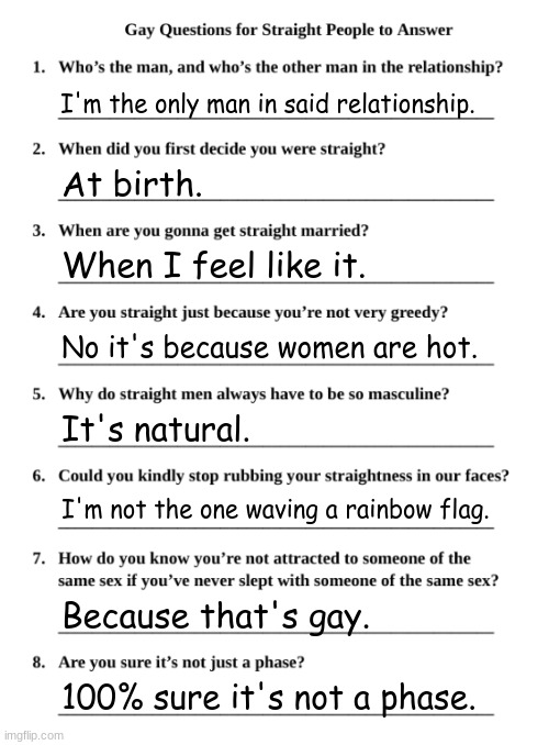 Gay Questions for Straight People | I'm the only man in said relationship. At birth. When I feel like it. No it's because women are hot. It's natural. I'm not the one waving a rainbow flag. Because that's gay. 100% sure it's not a phase. | image tagged in gay questions for straight people | made w/ Imgflip meme maker