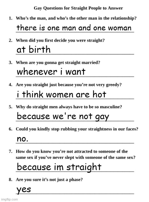Gay Questions for Straight People | there is one man and one woman; at birth; whenever i want; i think women are hot; because we're not gay; no. because im straight; yes | image tagged in gay questions for straight people | made w/ Imgflip meme maker