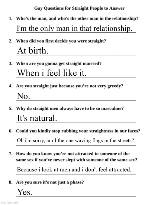 Gay Questions for Straight People | I'm the only man in that relationship. At birth. When i feel like it. No. It's natural. Oh i'm sorry, am I the one waving flags in the streets? Because i look at men and i don't feel attracted. Yes. | image tagged in gay questions for straight people | made w/ Imgflip meme maker