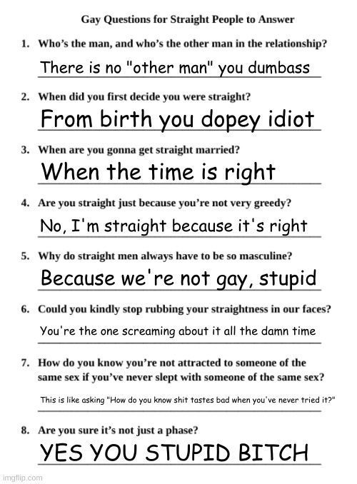 Had to join the trend. Well, see ya | There is no "other man" you dumbass; From birth you dopey idiot; When the time is right; No, I'm straight because it's right; Because we're not gay, stupid; You're the one screaming about it all the damn time; This is like asking "How do you know shit tastes bad when you've never tried it?"; YES YOU STUPID BITCH | image tagged in gay questions for straight people | made w/ Imgflip meme maker