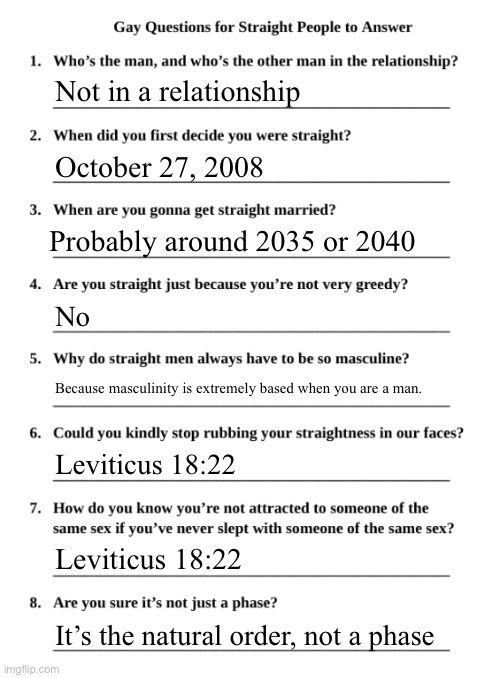 Gay Questions for Straight People | Not in a relationship; October 27, 2008; Probably around 2035 or 2040; No; Because masculinity is extremely based when you are a man. Leviticus 18:22; Leviticus 18:22; It’s the natural order, not a phase | image tagged in gay questions for straight people | made w/ Imgflip meme maker