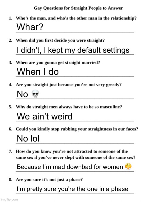Gay Questions for Straight People | Whar? I didn’t, I kept my default settings; When I do; No 💀; We ain’t weird; No lol; Because I’m mad downbad for women 😤; I’m pretty sure you’re the one in a phase | image tagged in gay questions for straight people | made w/ Imgflip meme maker