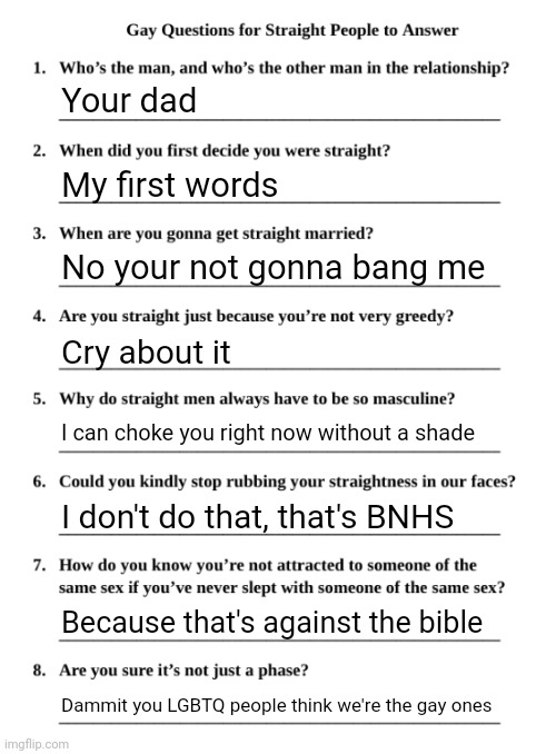 Gay Questions for Straight People | Your dad; My first words; No your not gonna bang me; Cry about it; I can choke you right now without a shade; I don't do that, that's BNHS; Because that's against the bible; Dammit you LGBTQ people think we're the gay ones | image tagged in gay questions for straight people | made w/ Imgflip meme maker