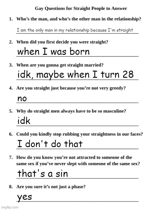 I'm strraighter than a tree trunk | I am the only man in my relationship because I'm straight; when I was born; idk, maybe when I turn 28; no; idk; I don't do that; that's a sin; yes | image tagged in gay questions for straight people | made w/ Imgflip meme maker