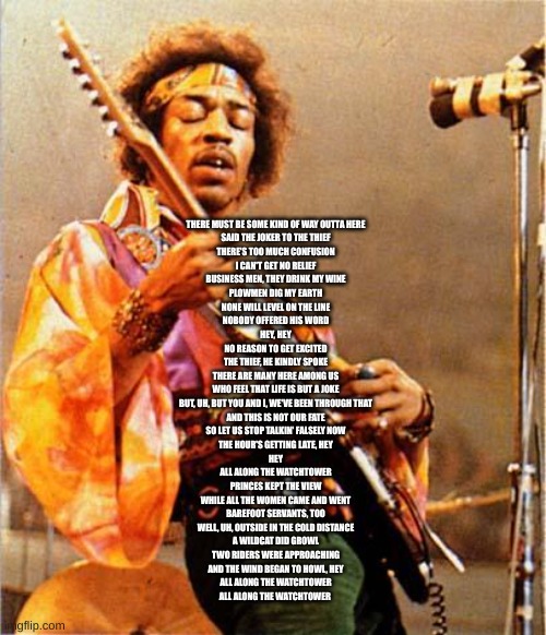 Jimi Hendrix: All along the watchtower | THERE MUST BE SOME KIND OF WAY OUTTA HERE
SAID THE JOKER TO THE THIEF
THERE'S TOO MUCH CONFUSION
I CAN'T GET NO RELIEF
BUSINESS MEN, THEY DRINK MY WINE
PLOWMEN DIG MY EARTH
NONE WILL LEVEL ON THE LINE
NOBODY OFFERED HIS WORD
HEY, HEY
NO REASON TO GET EXCITED
THE THIEF, HE KINDLY SPOKE
THERE ARE MANY HERE AMONG US
WHO FEEL THAT LIFE IS BUT A JOKE
BUT, UH, BUT YOU AND I, WE'VE BEEN THROUGH THAT
AND THIS IS NOT OUR FATE
SO LET US STOP TALKIN' FALSELY NOW
THE HOUR'S GETTING LATE, HEY
HEY
ALL ALONG THE WATCHTOWER
PRINCES KEPT THE VIEW
WHILE ALL THE WOMEN CAME AND WENT
BAREFOOT SERVANTS, TOO
WELL, UH, OUTSIDE IN THE COLD DISTANCE
A WILDCAT DID GROWL
TWO RIDERS WERE APPROACHING
AND THE WIND BEGAN TO HOWL, HEY
ALL ALONG THE WATCHTOWER
ALL ALONG THE WATCHTOWER | image tagged in jimi hendrix | made w/ Imgflip meme maker