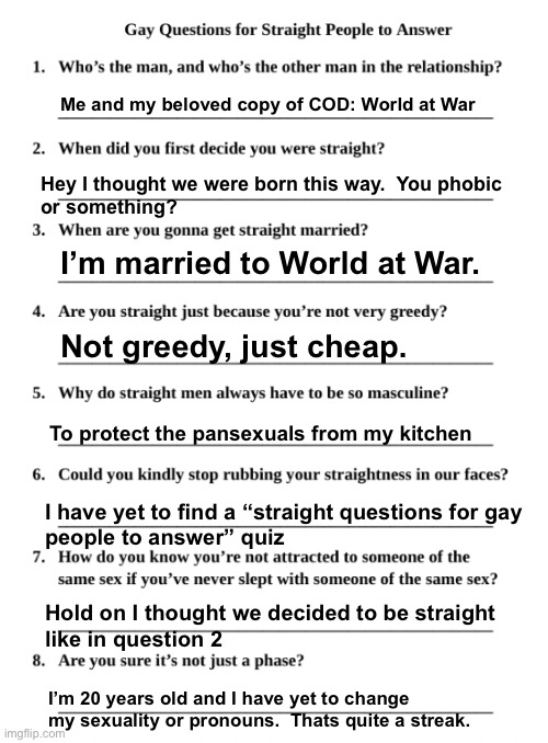 Gay Questions for Straight People | Me and my beloved copy of COD: World at War; Hey I thought we were born this way.  You phobic
or something? I’m married to World at War. Not greedy, just cheap. To protect the pansexuals from my kitchen; I have yet to find a “straight questions for gay
people to answer” quiz; Hold on I thought we decided to be straight
like in question 2; I’m 20 years old and I have yet to change my sexuality or pronouns.  Thats quite a streak. | image tagged in gay questions for straight people | made w/ Imgflip meme maker