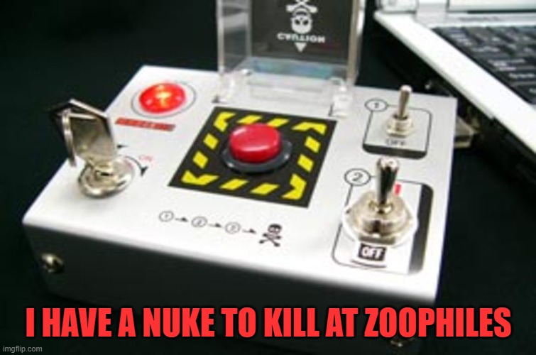 Nuke button | I HAVE A NUKE TO KILL AT ZOOPHILES | image tagged in nuke button | made w/ Imgflip meme maker