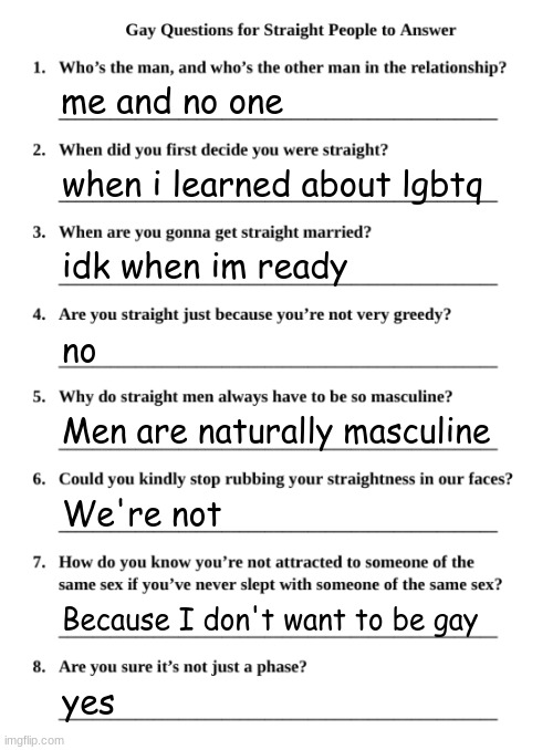 Gay Questions for Straight People | me and no one; when i learned about lgbtq; idk when im ready; no; Men are naturally masculine; We're not; Because I don't want to be gay; yes | image tagged in gay questions for straight people | made w/ Imgflip meme maker