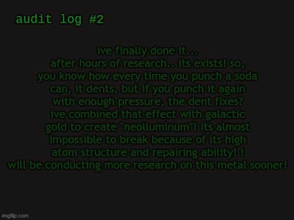 another teaser | ive finally done it... after hours of research.. its exists! so, you know how every time you punch a soda can, it dents, but if you punch it again with enough pressure, the dent fixes? ive combined that effect with galactic gold to create "neolluminum"! its almost impossible to break because of its high atom structure and repairing ability! i will be conducting more research on this metal sooner! audit log #2 | made w/ Imgflip meme maker