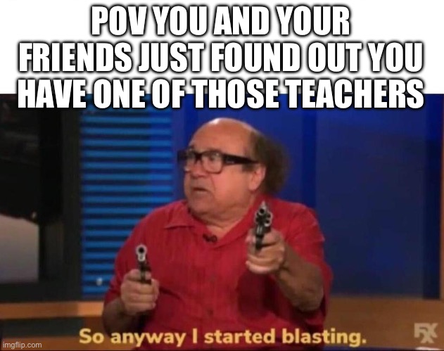 Let ‘em die |  POV YOU AND YOUR FRIENDS JUST FOUND OUT YOU HAVE ONE OF THOSE TEACHERS | image tagged in so anyway i started blasting,yes | made w/ Imgflip meme maker