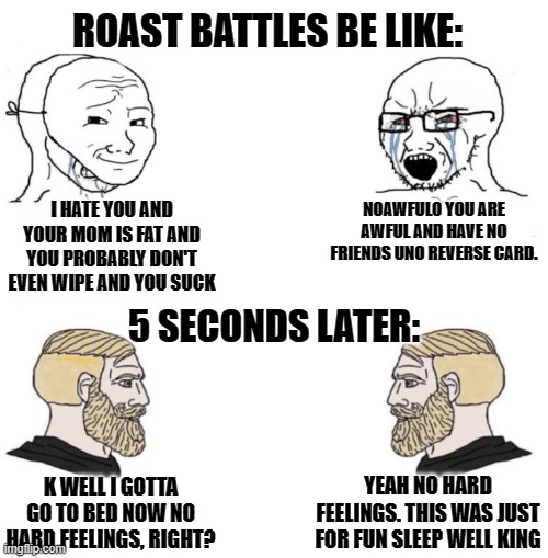 Chad we know | ROAST BATTLES BE LIKE:; I HATE YOU AND YOUR MOM IS FAT AND YOU PROBABLY DON'T EVEN WIPE AND YOU SUCK; NOAWFULO YOU ARE AWFUL AND HAVE NO FRIENDS UNO REVERSE CARD. 5 SECONDS LATER:; YEAH NO HARD FEELINGS. THIS WAS JUST FOR FUN SLEEP WELL KING; K WELL I GOTTA GO TO BED NOW NO HARD FEELINGS, RIGHT? | image tagged in chad we know | made w/ Imgflip meme maker