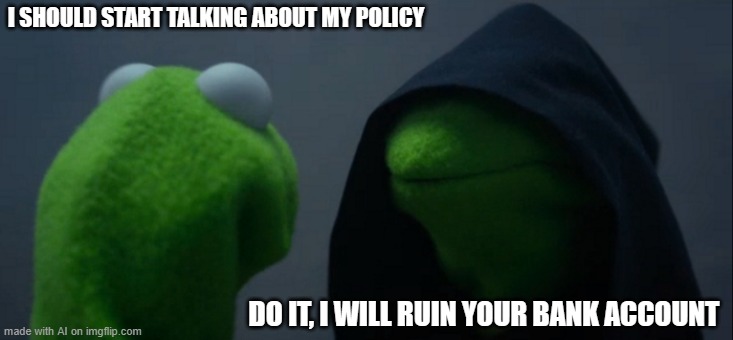 Evil Kermit | I SHOULD START TALKING ABOUT MY POLICY; DO IT, I WILL RUIN YOUR BANK ACCOUNT | image tagged in memes,evil kermit | made w/ Imgflip meme maker