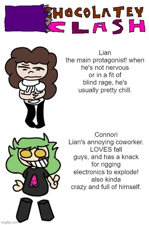 behold! the first (and probably fucking only) Salad Struggles AU! | Lian
the main protagonist! when he's not nervous or in a fit of blind rage, he's usually pretty chill. Connori
Lian's annoying coworker. LOVES fall guys, and has a knack for rigging electronics to explode! also kinda crazy and full of himself. | image tagged in memes,blank transparent square | made w/ Imgflip meme maker
