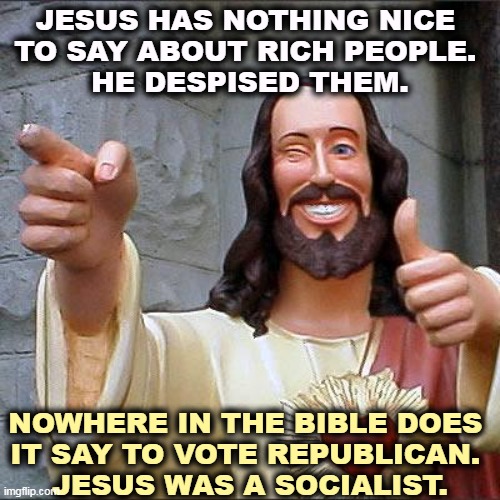 Never mind the Prosperity Gospel. Go back and read the real ones. | JESUS HAS NOTHING NICE 
TO SAY ABOUT RICH PEOPLE. 
HE DESPISED THEM. NOWHERE IN THE BIBLE DOES 

IT SAY TO VOTE REPUBLICAN. 
JESUS WAS A SOCIALIST. | image tagged in memes,buddy christ,jesus,hate,rich | made w/ Imgflip meme maker