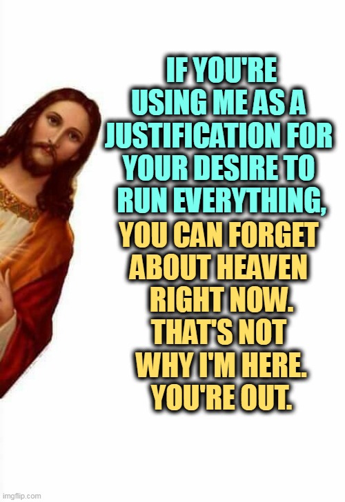 No, you don't get to control everybody. | IF YOU'RE USING ME AS A 
JUSTIFICATION FOR 
YOUR DESIRE TO 
RUN EVERYTHING, YOU CAN FORGET 
ABOUT HEAVEN 
RIGHT NOW.
THAT'S NOT 
WHY I'M HERE.
YOU'RE OUT. | image tagged in jesus watcha doin,control,pride,christianity,hypocrisy | made w/ Imgflip meme maker
