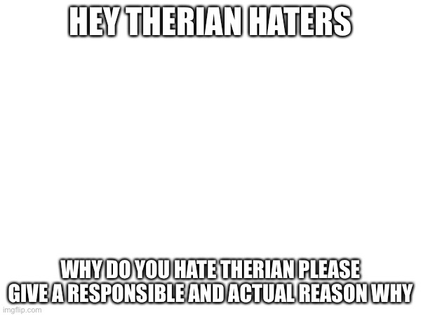 This is for all my therian haters | HEY THERIAN HATERS; WHY DO YOU HATE THERIAN PLEASE GIVE A RESPONSIBLE AND ACTUAL REASON WHY | made w/ Imgflip meme maker